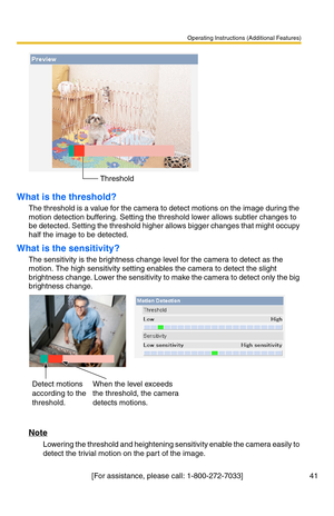 Page 41Operating Instructions (Additional Features)
[For assistance, please call: 1-800-272-7033] 41
What is the threshold?
The threshold is a value for the camera to detect motions on the image during the 
motion detection buffering. Setting the threshold lower allows subtler changes to 
be detected. Setting the threshold higher allows bigger changes that might occupy 
half the image to be detected.
What is the sensitivity?
The sensitivity is the brightness change level for the camera to detect as the 
motion....