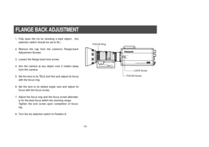 Page 14-12-
1. Fully open the iris by shooting a dark object.  (Iris
selection switch should be set to M.)
2. Remove the cap from the camera’s Flange-back
Adjustment Screws.
3. Loosen the flange back lock screw.
4. Aim the camera at any object over 2 meters away
from the camera.
5. Set the lens to its TELE end first and adjust its focus
with the focus ring.
6. Set the lens to its widest angle next and adjust its
focus with the focus screw.
7. Adjust the focus ring and the focus screw alternate-
ly for the best...