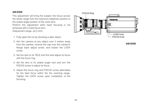 Page 16-16-
AW-E350
This adjustment will bring the subject into focus across
the whole range from the maximum telephoto position to
the widest angle position of the zoom lens.
Perform this adjustment when back focusing is not
achieved with a fixed focus lens. 
(Adjustment range: ±0.2 mm)
1. Fully open the iris by shooting a dark object.
2. Aim the camera at any object over 2 meters away
from the camera, remove the cap over the camera’s
flange back adjust screw, and loosen the LOCK
screw.
3. Set the lens to its...