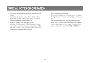 Page 6-6-
• Turn power off before connecting or disconnecting
cables.
• Connection or disconnection of any studio cable,
RCB cable or other cable to any unit of equipment
must be performed while power is off.
• While the camera is in automatic mode;
Shooting of bright objects in ELC operation mode
may result in a smeared picture unique to the CCD.
The ATW function under fluorescent illumination can
adversely change the white balance.
SPECIAL NOTES ON OPERATION
• There is a cooling fan inside.
Do not cover the...
