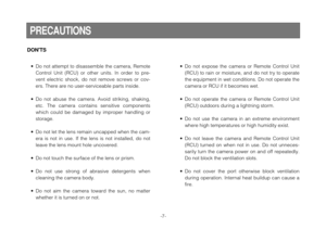 Page 7-7-
DONTS
• Do not attempt to disassemble the camera, Remote
Control Unit (RCU) or other units. In order to pre-
vent electric shock, do not remove screws or cov-
ers. There are no user-serviceable parts inside.
• Do not abuse the camera. Avoid striking, shaking,
etc. The camera contains sensitive components
which could be damaged by improper handling or
storage.
• Do not let the lens remain uncapped when the cam-
era is not in use. If the lens is not installed, do not
leave the lens mount hole...