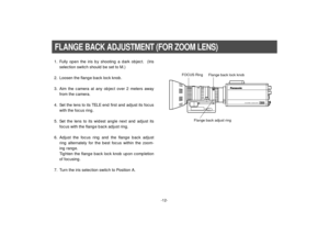 Page 14-12-
1. Fully open the iris by shooting a dark object.  (Iris
selection switch should be set to M.)
2. Loosen the flange back lock knob.
3. Aim the camera at any object over 2 meters away
from the camera.
4. Set the lens to its TELE end first and adjust its focus
with the focus ring.
5. Set the lens to its widest angle next and adjust its
focus with the flange back adjust ring.
6. Adjust the focus ring and the flange back adjust
ring alternately for the best focus within the zoom-
ing range.
Tighten the...