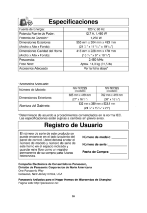 Page 3028
Compañía Electrónica de Consumidores Panasonic, 
División de Panasonic Corporacion de Norte Américana
One Panasonic Way
Secaucus, New Jersey 07094, USA
Panasonic Artículos para el Hogar Hornos de Microondas de Shanghai
Página web: http://panasonic.net
Especificaciones
Fuente de Energia:
Potencia Fuente de Poder:
Potencia de Cocción:*
Dimensiones Exteriores
(Ancho x Alto x Fondo):
Dimensiones Cavidad del Horno
(Ancho x Alto x Fondo):
Frecuencia:
Peso Neto:
Accesorios Adecuado120 V, 60 Hz 
12,7 A, 1,460...