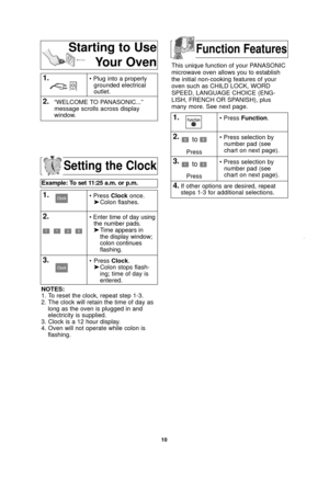 Page 1210
Setting the Clock
Example: To set 11:25 a.m. or p.m.  
1.• Press Clockonce.
➤ Colon flashes.
2.• Enter time of day using
the number pads.
➤ Time appears in 
the display window;
colon continues 
flashing.
3.• Press  Clock.
➤ Colon stops flash-
ing; time of day is 
entered. 
NOTES:
1. To reset the clock, repeat step 1-3.
2. The clock will retain the time of day as long as the oven is plugged in and
electricity is supplied.
3. Clock is a 12 hour display.
4. Oven will not operate while colon is flashing....