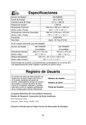 Page 30Número de Modelo:
Dimensiones Exteriores
(Ancho x Alto):
Abertura del Gabinete:
(Ancho x Alto x Fondo):
NN-TK929SFNN-TK939SF 
(inoxydable) (inoxydable)
685 mm x 472 mm 762 mm x 472 mm (27  x 18 
5/8) (30  x 18 5/8)
632 mm x 441.5 mm x 533.4 mm (24 
7/8 x 17 3/8 x 21)
Kit de cuidado solamente para NN-SN960S:
28
Registro de Usuario
El número de serie de este producto se
localiza en la parte trasera del horno o
en la parte izquierda del panel de
control. Usted debería anotar el número
de modelo y número de...