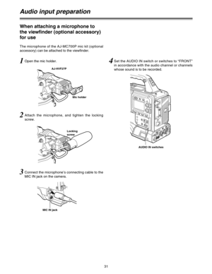 Page 3131
Audio input preparation
1Open the mic holder.
2Attach the microphone, and tighten the locking
screw.
3Connect the microphone’s connecting cable to the
MIC IN jack on the camera.
When attaching a microphone to
the viewfinder (optional accessory)
for use
The microphone of the AJ-MC700P mic kit (optional
accessory) can be attached to the viewfinder.
AJ-HVF27P
MIC IN jack
Mic holder
Locking
screw
4Set the AUDIO IN switch or switches to “FRONT”
in accordance with the audio channel or channels
whose sound...