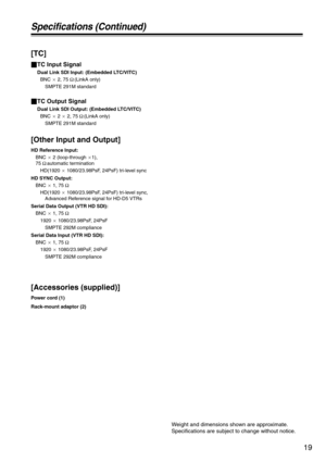 Page 1919
Specifications (Continued)
[TC]
_TC Input Signal
Dual Link SDI Input: (Embedded LTC/VITC)
BNC a 2, 75 Ω (LinkA only)
SMPTE 291M standard
_TC Output Signal
Dual Link SDI Output: (Embedded LTC/VITC)
BNC a 2 a 2, 75 Ω (LinkA only)
SMPTE 291M standard
[Other Input and Output]
HD Reference Input:
BNC a 2 (loop-through a1), 
75 Ω automatic termination
HD(1920 a 1080/23.98PsF, 24PsF) tri-level sync
HD SYNC Output:
BNC a 1, 75 Ω
HD(1920 a 1080/23.98PsF, 24PsF) tri-level sync,
Advanced Reference signal for...