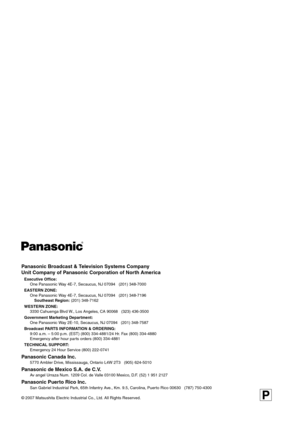 Page 20Panasonic Broadcast & Television Systems Company
Unit Company of Panasonic Corporation of North America
Executive Office:
One Panasonic Way 4E-7, Secaucus, NJ 07094   (201) 348-7000
EASTERN ZONE: 
One Panasonic Way 4E-7, Secaucus, NJ 07094   (201) 348-7196
Southeast Region: (201) 348-7162
WESTERN ZONE: 
3330 Cahuenga Blvd W., Los Angeles, CA 90068   (323) 436-3500
Government Marketing Department:
One Panasonic Way 2E-10, Secaucus, NJ 07094   (201) 348-7587
Broadcast PARTS INFORMATION & ORDERING:
9:00...