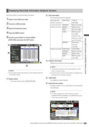 Page 101Using USB Connectors and SD/SDHC Memory Cards: Using This Unit With a Hard Disk101
 Using USB Connectors and SD/SDHC Memory Cards
Use this function to view hard disk information. 
1Switch to the USB host mode.
2Connect a USB hard disk.
3Open the thumbnail screen. 
4Press the MENU button. 
5Use the cursor buttons to choose [HDD] – 
[EXPLORE] and press the SET button.
◆NOTE:
 Use the right and left cursor buttons to switch between date lists 
and partition names. 
1)Display status
The name of the screen...