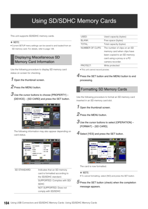 Page 104104Using USB Connectors and SD/SDHC Memory Cards: Using SD/SDHC Memory Cards
Using SD/SDHC Memory Cards
This unit supports SD/SDHC memory cards. 
◆NOTE:
 Current SETUP menu settings can be saved to and loaded from an 
SD memory card. For details, refer to page 128.
Use the following procedure to display SD memory card 
status on screen for checking. 
1Open the thumbnail screen. 
2Press the MENU button.
3Use the cursor buttons to choose [PROPERTY] – 
[DEVICE] – [SD CARD] and press the SET button.
The...