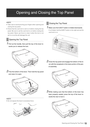 Page 13  Opening and Closing the Top Panel13
Opening and Closing the Top Panel
◆NOTE
 Take care to avoid pinching your fingers when opening and
closing the top panel. 
 Check that the card lock is set to on before closing the top
panel. Be sure to set the card lock to on before closing the
top panel. Never use force to close it when the lock is not
set to on as this will damage the unit. 
1Pull out the handle, then pull the top of the lever to-
wards you to release the lock. 
2Free the bottom of the lever. Then...