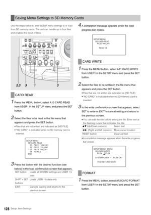 Page 128128Setup: Item Settings Use the steps below to write SETUP menu settings to or load 
from SD memory cards. The unit can handle up to four files 
and enables the input of titles. 
1Press the MENU button, select A10 CARD READ 
from USER1 in the SETUP menu and press the SET 
button. 
2Select the files to be read in the file menu that 
appears and press the SET button. 
 Files that are not written are indicated as [NO FILE]. 
 “NO CARD” is indicated when no SD memory card is 
inserted. 
3Press the button...