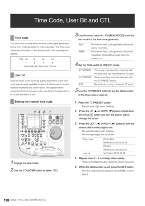 Page 130130Setup: Time Code, User Bit and CTL
Time Code, User Bit and CTL
The time code is used when the time code signal generated 
by the time code generator is to be recorded. The time code 
values are indicated on the display and in the superimpose 
display. 
User bit refers to the 32-bit (8 digits) data frame of the time 
code signal made available to users. It allows you to record 
operator numbers and other values. The alphanumeric 
characters that can be used in the user bit are the figures from 
0 - 9...