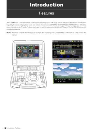 Page 1414Introduction: Features
Introduction
Features
The AJ-HPM100 is a portable memory card recorder/player equipped with six P2 card (*) slots and a 9-inch color LCD monitor. 
Capability to record and play back audio and video in the compressed DVCPRO HD, DVCPRO50, DVCPRO/DV and AVC-Intra 
(option) formats on six P2 cards (*) allows you to use the unit like a conventional editing VTR player. The AJ-HPM100 comes with 
the following features. 
MEMO:A memory card with the “P2” logo (for example, the separately...