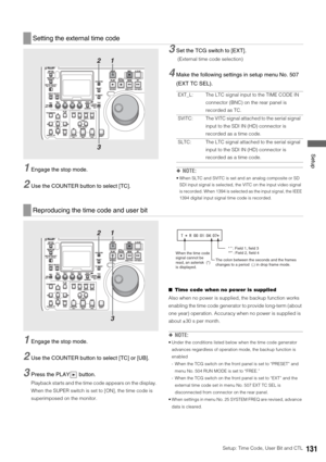 Page 131Setup: Time Code, User Bit and CTL131
 Setup
1Engage the stop mode. 
2Use the COUNTER button to select [TC]. 
3Set the TCG switch to [EXT].
 (External time code selection)
4Make the following settings in setup menu No. 507 
(EXT TC SEL).
◆NOTE:
 When SLTC and SVITC is set and an analog composite or SD 
SDI input signal is selected, the VITC on the input video signal 
is recorded. When 1394 is selected as the input signal, the IEEE 
1394 digital input signal time code is recorded. 
1Engage the stop mode....