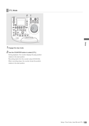 Page 133Setup: Time Code, User Bit and CTL133
 Setup
1Engage the stop mode. 
2Use the COUNTER button to select [CTL].
During playback, the counter displays the play position 
relative to the start position. 
Recording starts from the counter value [0:00:00:00]. 
When recording stops, the counter shows the position 
relative to the start position. 
CTL Mode
1 2 