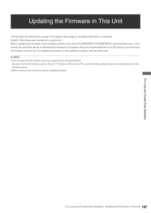 Page 147For Long and Trouble-Free Operation: Updating the Firmware in This Unit147
 For Long and Trouble-Free Operation
Updating the Firmware in This Unit
Visit the web site listed below and go to P2 support desk page for the latest information on firmware. 
English: https://eww.pavc.panasonic.co.jp/pro-av/
Before updating the firmware, check firmware version of the unit in the [PROPERTY-SYSTEM INFO] in the thumbnail menu. Then 
access the site listed above to download the firmware if necessary. Place the...