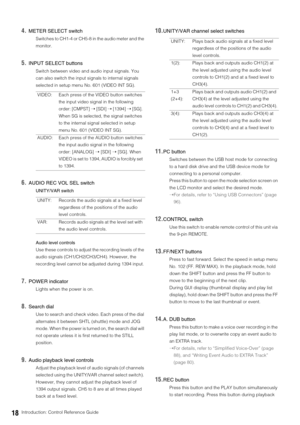 Page 1818Introduction: Control Reference Guide
4.METER SELECT switch
Switches to CH1-4 or CH5-8 in the audio meter and the 
monitor. 
5.INPUT SELECT buttons
Switch between video and audio input signals. You 
can also switch the input signals to internal signals 
selected in setup menu No. 601 (VIDEO INT SG). 
6.AUDIO REC VOL SEL switch
UNITY/VAR switch
Audio level controls
Use these controls to adjust the recording levels of the 
audio signals (CH1/CH2/CH3/CH4). However, the 
recording level cannot be adjusted...