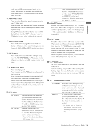 Page 19Introduction: Control Reference Guide19
 Introduction
mode to check EE mode video and audio on the 
monitor (EE mode is not available during IEEE1394 
input). Press the STOP button to return to the original 
video and audio. 
16.REW/PREV button 
Press to rewind. Select the speed in setup menu No. 
102 (FF. REW MAX). 
In the PB mode, hold down the SHIFT button and press 
the REW button to move to the beginning of the current 
or previous clip.
During GUI display (thumbnail display and event list...