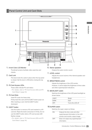 Page 23Introduction: Control Reference Guide23
 Introduction
1.9-inch Color LCD Monitor
Thumbnail screens facilitate video searches and 
checks. 
2.Card Lock
This lever locks the cards in place when the top panel 
is closed. Set the lever to ON before closing the top 
panel. 
3.P2 Card Access LEDs
These LEDs indicate P2 card status. 
➝For details, refer to “P2 Card Access LEDs and P2 
Card Status” (page 34).
4.P2 Card Slots
Insert P2 cards into these slots. 
Firmly insert the card until the EJECT button pops...