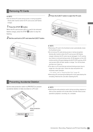 Page 33Introduction: Recording, Playback and P2 Card Handling33
 Introduction
◆NOTE: 
 Do not remove P2 cards during access or during recognition 
directly after insertion (when the P2 card access LED flashes 
orange). 
1Press the STOP   button. 
When the P2 card access LED of a card to be removed 
flashes orange, press the STOP   button to stop the 
flashing. 
2Set the card lock to OFF and raise the EJECT button. 
3Press the EJECT button to eject the P2 card. 
◆NOTE: 
 Removing a P2 card in the thumbnail...