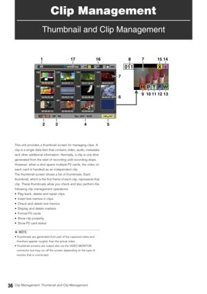 Page 3636Clip Management: Thumbnail and Clip Management
Clip Management
Thumbnail and Clip Management
This unit provides a thumbnail screen for managing clips. A 
clip is a single data item that contains video, audio, metadata 
and other additional information. Normally, a clip is one shot 
generated from the start of recording until recording stops. 
However, when a shot spans multiple P2 cards, the video on 
each card is handled as an independent clip. 
The thumbnail screen shows a list of thumbnails. Each...