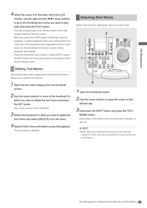 Page 45Clip Management: Attaching Text Memos and Shot Marks45
 Clip Management
4When the cursor is in the lower half of the LCD 
monitor, use the right and left (b a) cursor buttons 
to go to the thumbnail text memo you want to play 
back and press the PLAY button. 
The clip is played back from the text memo time code 
location selected with the cursor. 
When you press the STOP button to interrupt ongoing 
playback, or when playback stops upon reaching the end 
of the clip, the thumbnail screen reappears and...