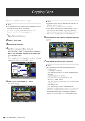 Page 4646Clip Management: Copying Clips
Copying Clips
Clips can be copied to a P2 card in any slot. 
◆NOTE: 
 Take care not to turn off the power or remove a card during copying. 
Otherwise the copied clip may become bad. 
If the copied clip is bad, delete it and make a new copy. 
 Reconnect incomplete clips before copying them. 
1Open the thumbnail screen. 
2Select a clip to copy.
3Press the MENU button. 
4Use the cross cursor buttons to choose 
[OPERATION] – [COPY] – [SLOTn] (the number of 
the P2 card slot...