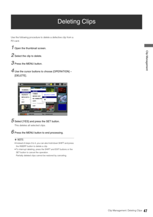Page 47Clip Management: Deleting Clips47
 Clip Management
Deleting Clips
Use the following procedure to delete a defective clip from a 
P2 card. 
1Open the thumbnail screen. 
2Select the clip to delete.
3Press the MENU button. 
4Use the cursor buttons to choose [OPERATION] – 
[DELETE]. 
5Select [YES] and press the SET button.
This deletes all selected clips. 
6Press the MENU button to end processing. 
◆NOTE: 
 Instead of steps 3 to 4, you can also hold down SHIFT and press 
the INSERT button to delete a clip....