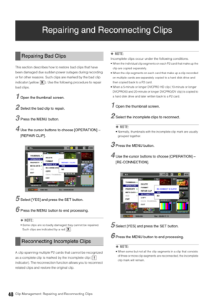 Page 4848Clip Management: Repairing and Reconnecting Clips
Repairing and Reconnecting Clips
This section describes how to restore bad clips that have 
been damaged due sudden power outages during recording 
or for other reasons. Such clips are marked by the bad clip 
indicator (yellow  ). Use the following procedure to repair 
bad clips. 
1Open the thumbnail screen. 
2Select the bad clip to repair.
3Press the MENU button. 
4Use the cursor buttons to choose [OPERATION] – 
[REPAIR CLIP]. 
5Select [YES] and press...