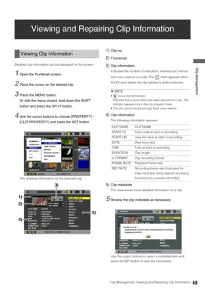 Page 49Clip Management: Viewing and Repairing Clip Information49
 Clip Management
Viewing and Repairing Clip Information
Detailed clip information can be displayed on the screen. 
1Open the thumbnail screen. 
2Place the cursor on the desired clip
3Press the MENU button. 
Or with the menu closed, hold down the SHIFT 
button and press the SPLIT button. 
4Use the cursor buttons to choose [PROPERTY] – 
[CLIP PROPERTY] and press the SET button
This displays information on the selected clip. 
1)Clip no. 
2)Thumbnail...