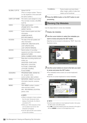 Page 5050Clip Management: Viewing and Repairing Clip Information
6Press the MENU button or the EXIT button to end 
processing.
Use the steps below to revise clip metadata. 
1Display clip metadata. 
2Use the cursor buttons to select the metadata you 
want to revise and press the SET button.
Data that can be revised is indicated as “TEXT”, like in the 
illustration below. 
3Use the cursor buttons to move to the item you want 
to revise and press the SET button. 
 The metadata revise screen (on-screen keyboard)...