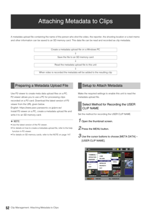 Page 5252Clip Management: Attaching Metadata to Clips
Attaching Metadata to Clips
A metadata upload file containing the name of the person who shot the video, the reporter, the shooting location or a text memo 
and other information can be saved to an SD memory card. This data file can be read and recorded as clip metadata. 
Use P2 viewer to create meta data upload files on a PC. 
P2 viewer allows you to use a PC for processing clips 
recorded on a P2 card. Download the latest version of P2 
viewer from the URL...