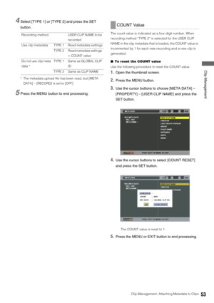Page 53Clip Management: Attaching Metadata to Clips53
 Clip Management
4Select [TYPE 1] or [TYPE 2] and press the SET 
button.
* The metadata upload file has been read, but [META 
DATA] – [RECORD] is set to [OFF]
5Press the MENU button to end processing. 
The count value is indicated as a four-digit number. When 
recording method “TYPE 2” is selected for the USER CLIP 
NAME in the clip metadata that is loaded, the COUNT value is 
incremented by 1 for each new recording and a new clip is 
generated. 
■To reset...