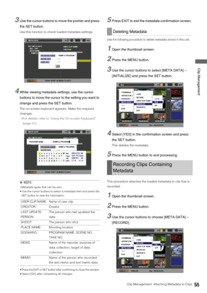 Page 55Clip Management: Attaching Metadata to Clips55
 Clip Management
3Use the cursor buttons to move the pointer and press 
the SET button. 
Use this function to check loaded metadata settings. 
4While viewing metadata settings, use the cursor 
buttons to move the cursor to the setting you want to 
change and press the SET button. 
The on-screen keyboard appears. Make the required 
changes.
➝For details, refer to “Using the On-screen Keyboard” 
(page 31). 
◆NOTE: 

 Use the cursor buttons to select a metadata...