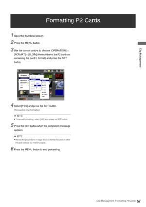 Page 57Clip Management: Formatting P2 Cards57
 Clip Management
Formatting P2 Cards
1Open the thumbnail screen. 
2Press the MENU button. 
3Use the cursor buttons to choose [OPERATION] – 
[FORMAT] – [SLOTn] (the number of the P2 card slot 
containing the card to format) and press the SET 
button. 
4Select [YES] and press the SET button.
The card is now formatted. 
◆NOTE: 
 To cancel formatting, select [NO] and press the SET button. 
5Press the SET button when the completion message 
appears. 
◆NOTE: 
 Repeat the...