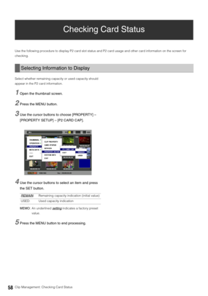 Page 5858Clip Management: Checking Card Status
Checking Card Status
Use the following procedure to display P2 card slot status and P2 card usage and other card information on the screen for 
checking. 
Select whether remaining capacity or used capacity should 
appear in the P2 card information. 
1Open the thumbnail screen. 
2Press the MENU button. 
3Use the cursor buttons to choose [PROPERTY] – 
[PROPERTY SETUP] – [P2 CARD CAP].
4Use the cursor buttons to select an item and press 
the SET button.
MEMO:An...