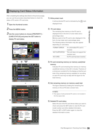Page 59Clip Management: Checking Card Status59
 Clip Management
After completing the settings described on the previous page, 
you can use the procedure described below to check the 
status of P2 cards in P2 card slots. 
1Open the thumbnail screen. 
2Press the MENU button. 
3Use the cursor buttons to choose [PROPERTY] – 
[CARD STATUS] and press the SET button to 
display P2 card status. 
1)Write protect mark
A write-protected P2 card is indicated by the   mark 
displayed here. 
2) P2 card status
The remaining...