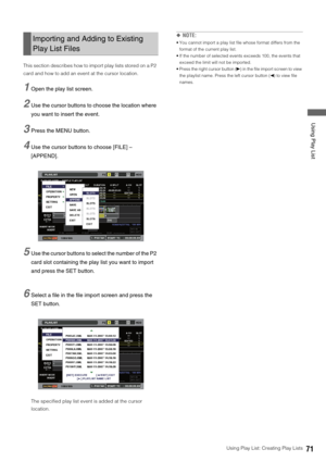 Page 71Using Play List: Creating Play Lists71
 Using Play List
This section describes how to import play lists stored on a P2 
card and how to add an event at the cursor location. 
1Open the play list screen. 
2Use the cursor buttons to choose the location where 
you want to insert the event. 
3Press the MENU button. 
4Use the cursor buttons to choose [FILE] – 
[APPEND].
5Use the cursor buttons to select the number of the P2 
card slot containing the play list you want to import 
and press the SET button....