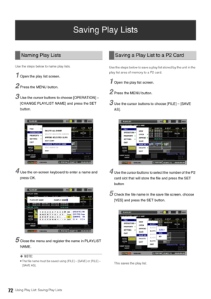 Page 7272Using Play List: Saving Play Lists
Saving Play Lists 
Use the steps below to name play lists. 
1Open the play list screen. 
2Press the MENU button. 
3Use the cursor buttons to choose [OPERATION] – 
[CHANGE PLAYLIST NAME] and press the SET 
button. 
4Use the on-screen keyboard to enter a name and 
press OK. 
5Close the menu and register the name in PLAYLIST 
NAME. 
◆NOTE: 
 The file name must be saved using [FILE] – [SAVE] or [FILE] – 
[SAVE AS].   
Use the steps below to save a play list stored by the...