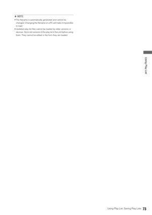 Page 73Using Play List: Saving Play Lists73
 Using Play List
◆NOTE: 
 The filename is automatically generated and cannot be 
changed. Changing the filename on a PC will make it impossible 
to load. 
 Updated play list files cannot be loaded by older versions or 
devices. Store old versions of the play list in the unit before using 
them. They cannot be edited in the form they are loaded. 
