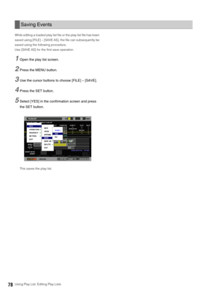 Page 7878Using Play List: Editing Play Lists While editing a loaded play list file or the play list file has been 
saved using [FILE] – [SAVE AS], the file can subsequently be 
saved using the following procedure. 
Use [SAVE AS] for the first save operation.
1Open the play list screen. 
2Press the MENU button. 
3Use the cursor buttons to choose [FILE] – [SAVE].
4Press the SET button. 
5Select [YES] in the confirmation screen and press 
the SET button.
This saves the play list. 
Saving Events 