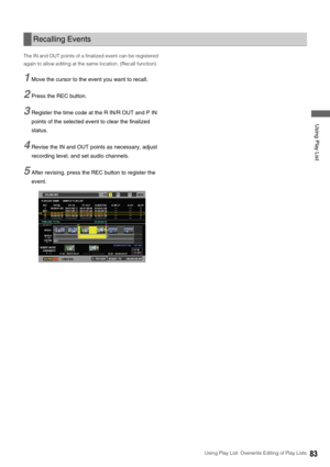 Page 83Using Play List: Overwrite Editing of Play Lists83
 Using Play List
The IN and OUT points of a finalized event can be registered 
again to allow editing at the same location. (Recall function)
1Move the cursor to the event you want to recall. 
2Press the REC button. 
3Register the time code at the R IN/R OUT and P IN 
points of the selected event to clear the finalized 
status.
4Revise the IN and OUT points as necessary, adjust 
recording level, and set audio channels.
5After revising, press the REC...