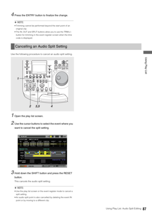 Page 87Using Play List: Audio Split Editing87
 Using Play List
4Press the ENTRY button to finalize the change. 
◆NOTE: 
 Trimming cannot be performed beyond the start point of an 
original clip. 
 The IN, OUT and SPLIT buttons allow you to use the TRIM+/– 
button for trimming in the event register screen when the time 
code is displayed. 
Use the following procedure to cancel an audio split setting. 
1Open the play list screen. 
2Use the cursor buttons to select the event where you 
want to cancel the split...