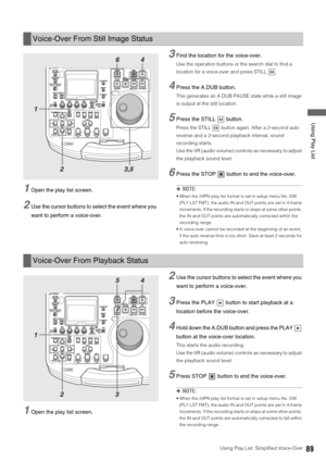 Page 89Using Play List: Simplified Voice-Over89
 Using Play List
1Open the play list screen. 
2Use the cursor buttons to select the event where you 
want to perform a voice-over. 
3Find the location for the voice-over.
Use the operation buttons or the search dial to find a 
location for a voice-over and press STILL  . 
4Press the A.DUB button. 
This generates an A DUB PAUSE state while a still image 
is output at the still location. 
5Press the STILL   button. 
Press the STILL   button again. After a 2-second...