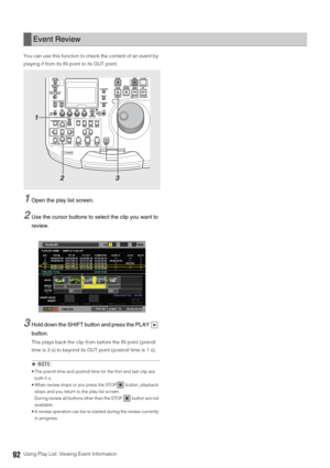 Page 9292Using Play List: Viewing Event Information You can use this function to check the content of an event by 
playing if from its IN point to its OUT point. 
1Open the play list screen. 
2Use the cursor buttons to select the clip you want to 
review.
3Hold down the SHIFT button and press the PLAY   
button.
This plays back the clip from before the IN point (preroll 
time is 3 s) to beyond its OUT point (postroll time is 1 s). 
◆NOTE: 
 The preroll time and postroll time for the first and last clip are...