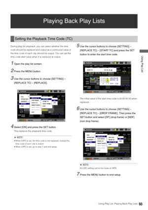 Page 93Using Play List: Playing Back Play Lists93
 Using Play List
Playing Back Play Lists 
During play list playback, you can select whether the time 
code should be replaced and output as a continuous value or 
the time code of each clip should be output. You can set the 
time code start value when it is replaced at output. 
1Open the play list screen. 
2Press the MENU button. 
3Use the cursor buttons to choose [SETTING] – 
[REPLACE TC] – [REPLACE]. 
4Select [ON] and press the SET button.
This replaces the...