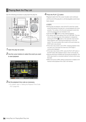 Page 9494Using Play List: Playing Back Play Lists Use the following procedure to play back the play list. 
1Open the play list screen. 
2Use the cursor buttons to select the event you want 
to start playback. 
3Set the playback time code as necessary.
➝For details, refer to “Setting the Playback Time Code 
(TC)” (page 93).
4Press the PLAY   button. 
Playback starts from the cursor location and continues 
until the end of the play list or until all playable events have 
been played. 
◆NOTE: 
 During play list...