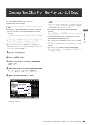 Page 95Using Play List: Creating New Clips From the Play List (Edit Copy)95
 Using Play List
Creating New Clips From the Play List (Edit Copy)
You can use the play list to create a new clip. 
This function is called edit copy. 
◆NOTE: 
 The playback time code setting allows you to start the time code 
from a set value after edit copy. Set the playback time code as 
necessary.
➝For details, refer to “Setting the Playback Time Code (TC)” (page 
93).
 You cannot use edit copy to create clips that span multiple...