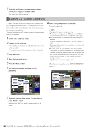 Page 100100Using USB Connectors and SD/SDHC Memory Cards: Using This Unit With a Hard Disk
7When the confirmation message appears again, 
select [YES] and press the SET button.
This starts hard disk formatting. 
A TYPE S hard disk allows you to export data to a hard disk 
(by writing data from a P2 card to a hard disk) in P2 card units. 
First use this unit to format the hard disk. Up to 23 cards can 
be exported to a hard disk. 
The exported data from a P2 card is recognized as a separate 
drive on a computer....